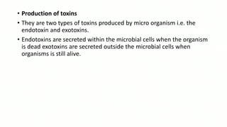 • Production of toxins
• They are two types of toxins produced by micro organism i.e. the
endotoxin and exotoxins.
• Endotoxins are secreted within the microbial cells when the organism
is dead exotoxins are secreted outside the microbial cells when
organisms is still alive.
 
