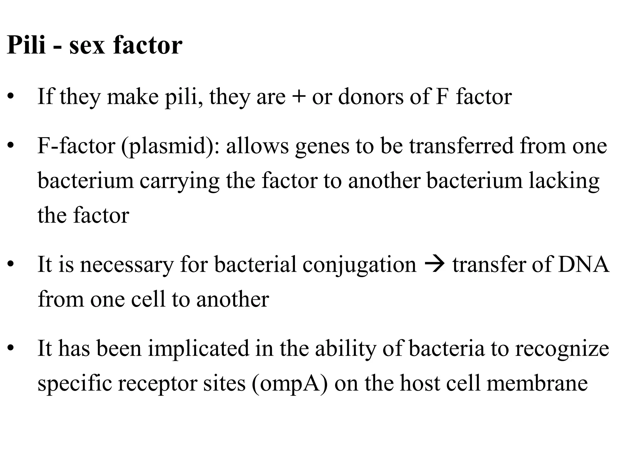Pili - sex factor
• If they make pili, they are + or donors of F factor
• F-factor (plasmid): allows genes to be transferred from one
bacterium carrying the factor to another bacterium lacking
the factor
• It is necessary for bacterial conjugation → transfer of DNA
from one cell to another
• It has been implicated in the ability of bacteria to recognize
specific receptor sites (ompA) on the host cell membrane
 