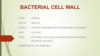 BACTERIAL CELL WALL
NAME : NISHA R
REG NO : BP211511
SUBJECT : GENERAL MICROBIOLOGY AND MICROBIAL DIVERSITY
DATE : 15/11/2021
TITLE : BACTERIAL CELL WALL OF GRAM POSITIVE AND GRAM
NEGATIVE BACTERIA
SUBMITTED TO : Dr.P. SARANRAJ
 