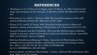 REFERENCES
• Henriques, A. O., P. Glaser, P. J. Piggot, and C. P. Moran, Jr. 1998. Control of cell
shape and elongation by the rodA gene in Bacillus subtilis. Mol.Microbiol. 28:235–
247.
• Honeyman, A. L., and G. C. Stewart. 1989. The nucleotide sequence of the rodC
operon of Bacillus subtilis. Mol. Microbiol. 3:1257–1268.
• Nelson, D. E., and K. D. Young. 2000. Penicillin binding protein 5 affects cell
diameter, contour, and morphology of Escherichia coli. J. Bacteriol.182:1714–1721.
• Arnaud Chastanet and Rut Carballido., The actin-like MreB proteins in Bacillus
subtilis: A new turn., Article in Frontiers in bioscience (Scholar edition) · June 2012
DOI: 10.2741/S354 · Source: PubMed.
• Dirk-Jan Scheffers and Mariana G. Pinho., Bacterial Cell Wall Synthesis: New
Insights from Localization Studies., microbiology and molecular biology reviews,
Dec. 2005, p. 585–607 Vol. 69, No. 4 1092-2172/05/$08.000
doi:10.1128/MMBR.69.4.585–607.2005
• Prescott,Harley and Kleins, Microbiology., 7 edition., McGraw Hill publications.,New
 