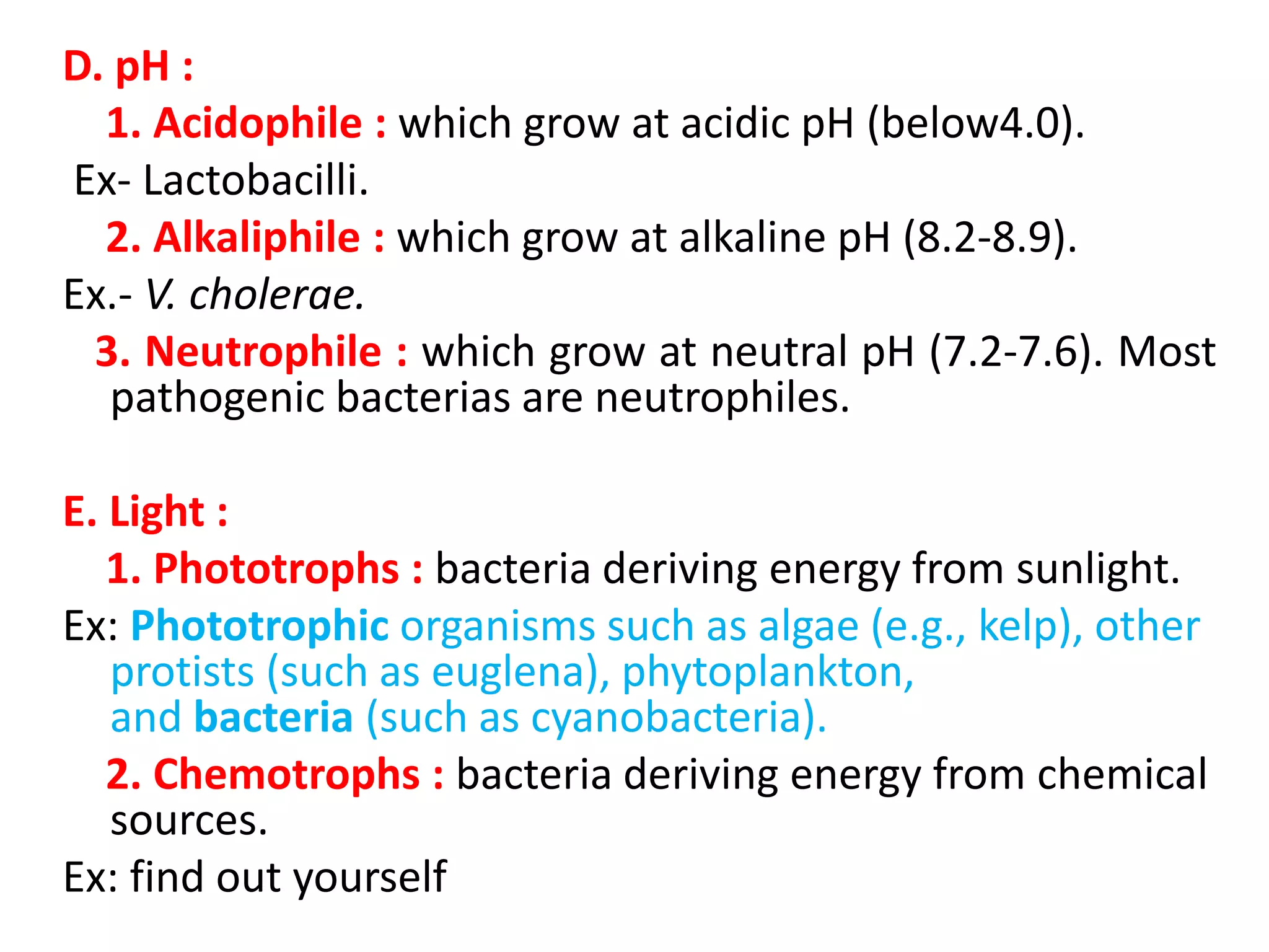D. pH :
1. Acidophile : which grow at acidic pH (below4.0).
Ex- Lactobacilli.
2. Alkaliphile : which grow at alkaline pH (8.2-8.9).
Ex.- V. cholerae.
3. Neutrophile : which grow at neutral pH (7.2-7.6). Most
pathogenic bacterias are neutrophiles.
E. Light :
1. Phototrophs : bacteria deriving energy from sunlight.
Ex: Phototrophic organisms such as algae (e.g., kelp), other
protists (such as euglena), phytoplankton,
and bacteria (such as cyanobacteria).
2. Chemotrophs : bacteria deriving energy from chemical
sources.
Ex: find out yourself
 