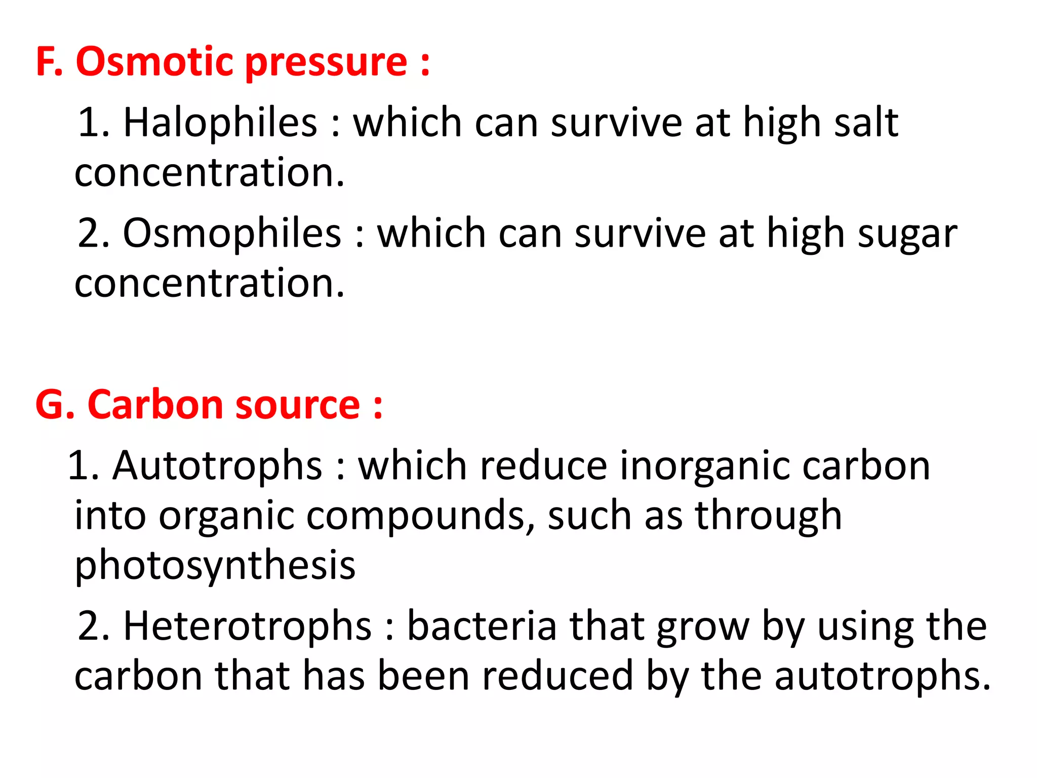 F. Osmotic pressure :
1. Halophiles : which can survive at high salt
concentration.
2. Osmophiles : which can survive at high sugar
concentration.
G. Carbon source :
1. Autotrophs : which reduce inorganic carbon
into organic compounds, such as through
photosynthesis
2. Heterotrophs : bacteria that grow by using the
carbon that has been reduced by the autotrophs.
 