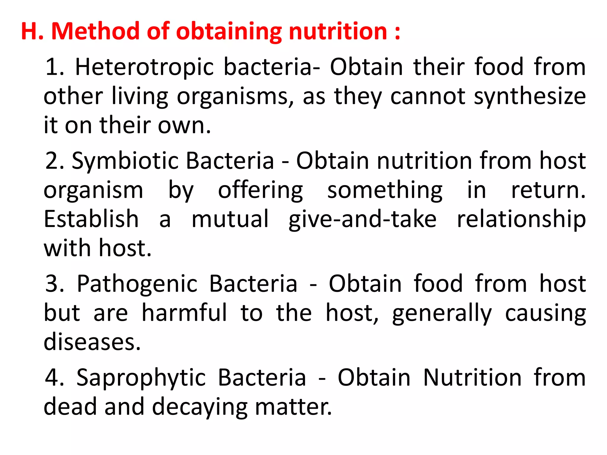 H. Method of obtaining nutrition :
1. Heterotropic bacteria- Obtain their food from
other living organisms, as they cannot synthesize
it on their own.
2. Symbiotic Bacteria - Obtain nutrition from host
organism by offering something in return.
Establish a mutual give-and-take relationship
with host.
3. Pathogenic Bacteria - Obtain food from host
but are harmful to the host, generally causing
diseases.
4. Saprophytic Bacteria - Obtain Nutrition from
dead and decaying matter.
 