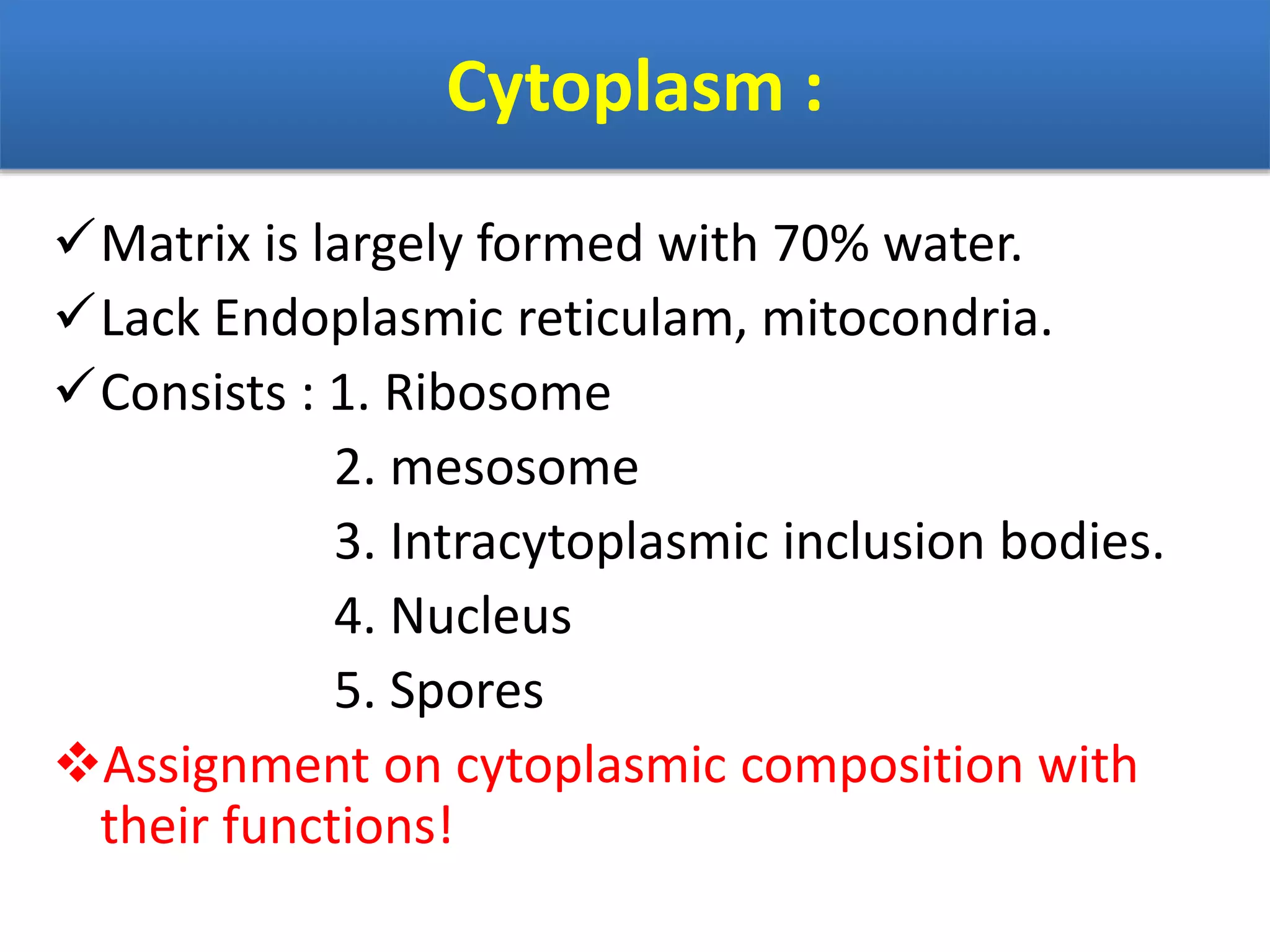 Cytoplasm :
Matrix is largely formed with 70% water.
Lack Endoplasmic reticulam, mitocondria.
Consists : 1. Ribosome
2. mesosome
3. Intracytoplasmic inclusion bodies.
4. Nucleus
5. Spores
Assignment on cytoplasmic composition with
their functions!
 
