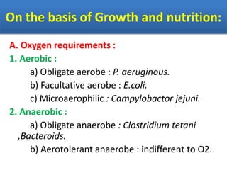 On the basis of Growth and nutrition:
A. Oxygen requirements :
1. Aerobic :
a) Obligate aerobe : P. aeruginous.
b) Facultative aerobe : E.coli.
c) Microaerophilic : Campylobactor jejuni.
2. Anaerobic :
a) Obligate anaerobe : Clostridium tetani
,Bacteroids.
b) Aerotolerant anaerobe : indifferent to O2.
 