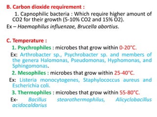 B. Carbon dioxide requirement :
1. Capnophilic bacteria : Which require higher amount of
CO2 for their growth (5-10% CO2 and 15% O2).
Ex – Haemophilus influenzae, Brucella abortius.
C. Temperature :
1. Psychrophiles : microbes that grow within 0-20°C.
Ex: Arthrobacter sp., Psychrobacter sp. and members of
the genera Halomonas, Pseudomonas, Hyphomonas, and
Sphingomonas.
2. Mesophiles : microbes that grow within 25-40°C.
Ex: Listeria monocytogenes, Staphylococcus aureus and
Escherichia coli.
3. Thermophiles : microbes that grow within 55-80°C.
Ex- Bacillus stearothermophilus, Alicyclobacillus
acidocaldarius
 