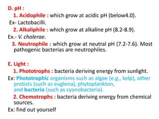 D. pH :
1. Acidophile : which grow at acidic pH (below4.0).
Ex- Lactobacilli.
2. Alkaliphile : which grow at alkaline pH (8.2-8.9).
Ex.- V. cholerae.
3. Neutrophile : which grow at neutral pH (7.2-7.6). Most
pathogenic bacterias are neutrophiles.
E. Light :
1. Phototrophs : bacteria deriving energy from sunlight.
Ex: Phototrophic organisms such as algae (e.g., kelp), other
protists (such as euglena), phytoplankton,
and bacteria (such as cyanobacteria).
2. Chemotrophs : bacteria deriving energy from chemical
sources.
Ex: find out yourself
 
