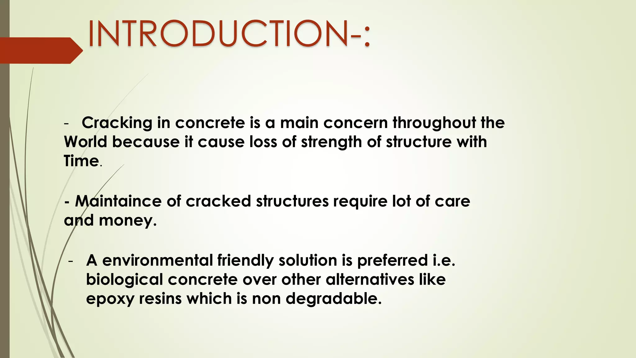 INTRODUCTION-:
- Cracking in concrete is a main concern throughout the
World because it cause loss of strength of structure with
Time.
- Maintaince of cracked structures require lot of care
and money.
- A environmental friendly solution is preferred i.e.
biological concrete over other alternatives like
epoxy resins which is non degradable.
 