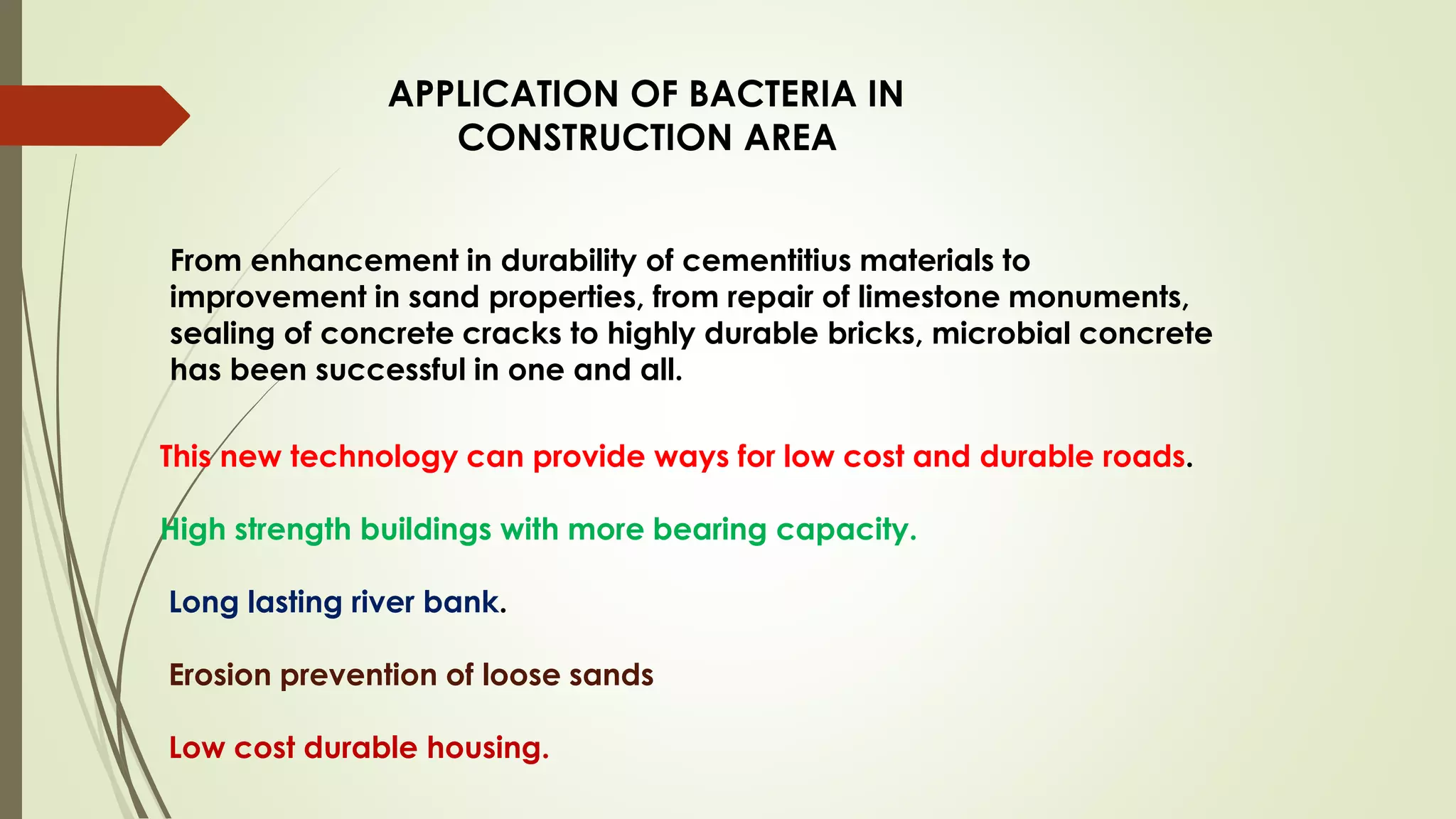 APPLICATION OF BACTERIA IN
CONSTRUCTION AREA
From enhancement in durability of cementitius materials to
improvement in sand properties, from repair of limestone monuments,
sealing of concrete cracks to highly durable bricks, microbial concrete
has been successful in one and all.
This new technology can provide ways for low cost and durable roads.
High strength buildings with more bearing capacity.
Long lasting river bank.
Erosion prevention of loose sands
Low cost durable housing.
 
