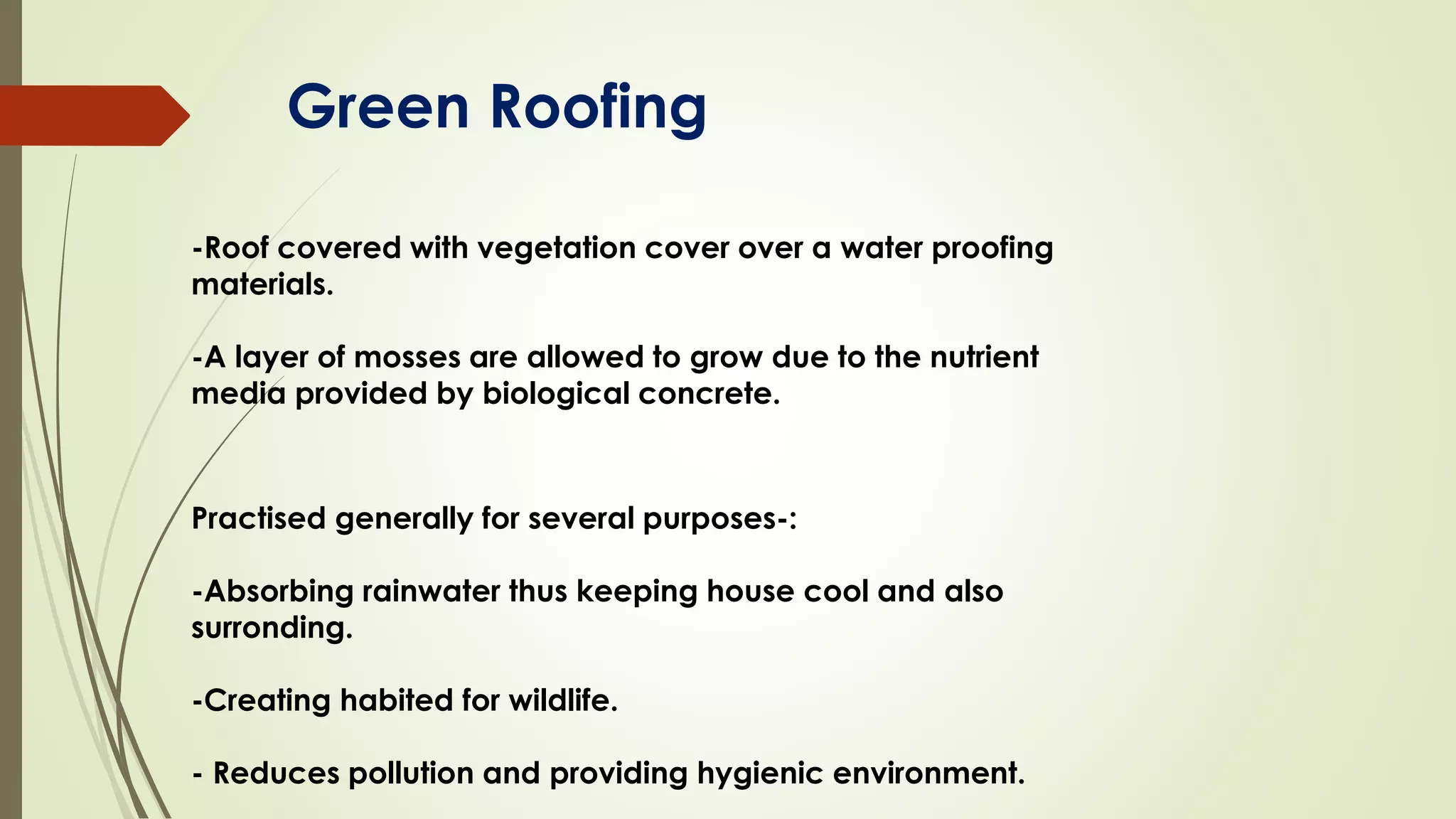 Green Roofing
-Roof covered with vegetation cover over a water proofing
materials.
-A layer of mosses are allowed to grow due to the nutrient
media provided by biological concrete.
Practised generally for several purposes-:
-Absorbing rainwater thus keeping house cool and also
surronding.
-Creating habited for wildlife.
- Reduces pollution and providing hygienic environment.
 
