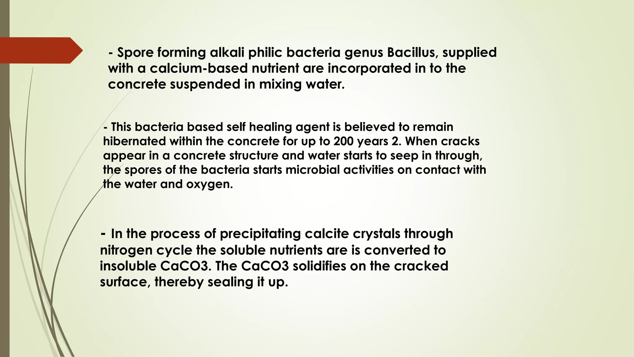 - Spore forming alkali philic bacteria genus Bacillus, supplied
with a calcium-based nutrient are incorporated in to the
concrete suspended in mixing water.
- This bacteria based self healing agent is believed to remain
hibernated within the concrete for up to 200 years 2. When cracks
appear in a concrete structure and water starts to seep in through,
the spores of the bacteria starts microbial activities on contact with
the water and oxygen.
- In the process of precipitating calcite crystals through
nitrogen cycle the soluble nutrients are is converted to
insoluble CaCO3. The CaCO3 solidifies on the cracked
surface, thereby sealing it up.
 