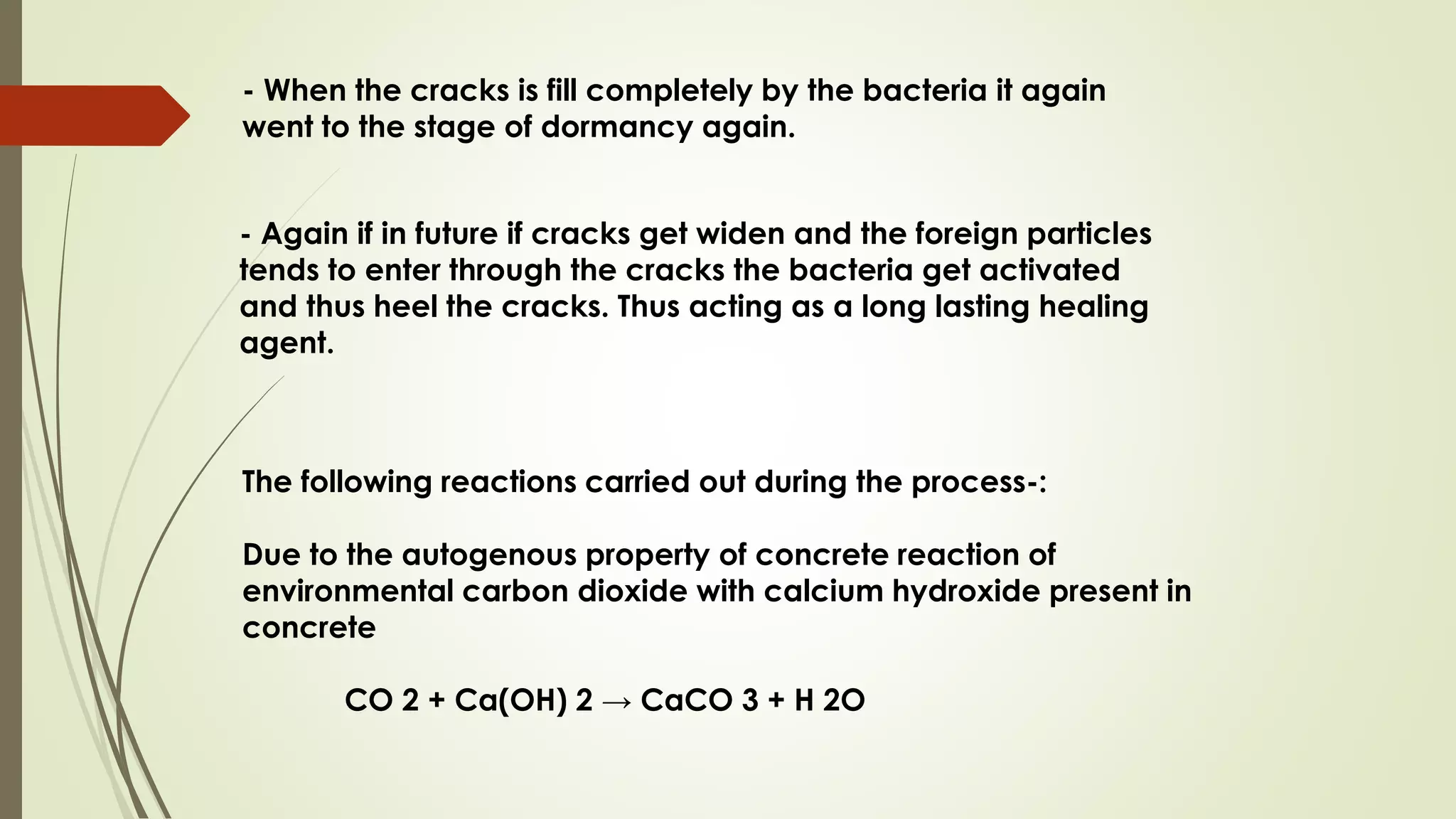 - When the cracks is fill completely by the bacteria it again
went to the stage of dormancy again.
- Again if in future if cracks get widen and the foreign particles
tends to enter through the cracks the bacteria get activated
and thus heel the cracks. Thus acting as a long lasting healing
agent.
The following reactions carried out during the process-:
Due to the autogenous property of concrete reaction of
environmental carbon dioxide with calcium hydroxide present in
concrete
CO 2 + Ca(OH) 2 → CaCO 3 + H 2O
 