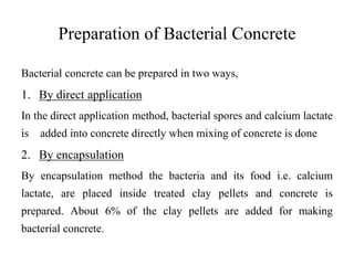 Preparation of Bacterial Concrete
Bacterial concrete can be prepared in two ways,
1. By direct application
In the direct application method, bacterial spores and calcium lactate
is added into concrete directly when mixing of concrete is done
2. By encapsulation
By encapsulation method the bacteria and its food i.e. calcium
lactate, are placed inside treated clay pellets and concrete is
prepared. About 6% of the clay pellets are added for making
bacterial concrete.
 