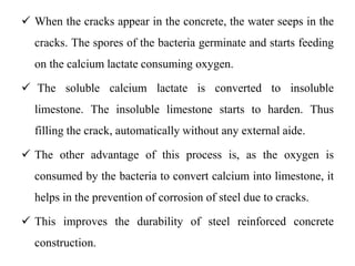  When the cracks appear in the concrete, the water seeps in the
cracks. The spores of the bacteria germinate and starts feeding
on the calcium lactate consuming oxygen.
 The soluble calcium lactate is converted to insoluble
limestone. The insoluble limestone starts to harden. Thus
filling the crack, automatically without any external aide.
 The other advantage of this process is, as the oxygen is
consumed by the bacteria to convert calcium into limestone, it
helps in the prevention of corrosion of steel due to cracks.
 This improves the durability of steel reinforced concrete
construction.
 