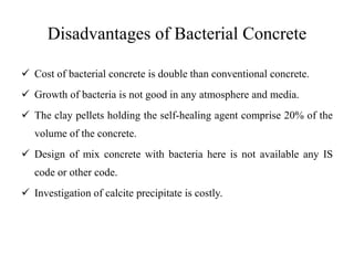 Disadvantages of Bacterial Concrete
 Cost of bacterial concrete is double than conventional concrete.
 Growth of bacteria is not good in any atmosphere and media.
 The clay pellets holding the self-healing agent comprise 20% of the
volume of the concrete.
 Design of mix concrete with bacteria here is not available any IS
code or other code.
 Investigation of calcite precipitate is costly.
 