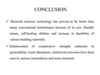 CONCLUSION
 Bacterial concrete technology has proved to be better than
many conventional technologies because of its eco- friendly
nature, self-healing abilities and increase in durability of
various building materials.
 Enhancement of compressive strength, reduction in
permeability, water absorption, reinforced corrosion have been
seen in various cementitious and stone materials.
 