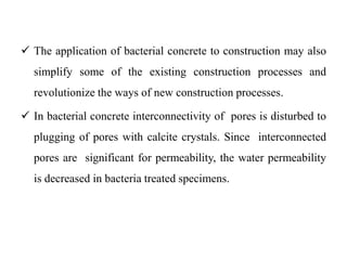  The application of bacterial concrete to construction may also
simplify some of the existing construction processes and
revolutionize the ways of new construction processes.
 In bacterial concrete interconnectivity of pores is disturbed to
plugging of pores with calcite crystals. Since interconnected
pores are significant for permeability, the water permeability
is decreased in bacteria treated specimens.
 
