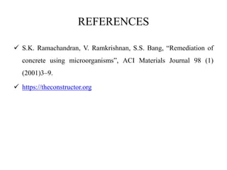 REFERENCES
 S.K. Ramachandran, V. Ramkrishnan, S.S. Bang, “Remediation of
concrete using microorganisms”, ACI Materials Journal 98 (1)
(2001)3–9.
 https://theconstructor.org
 