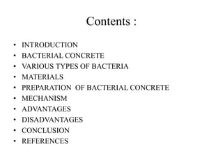 Contents :
• INTRODUCTION
• BACTERIAL CONCRETE
• VARIOUS TYPES OF BACTERIA
• MATERIALS
• PREPARATION OF BACTERIAL CONCRETE
• MECHANISM
• ADVANTAGES
• DISADVANTAGES
• CONCLUSION
• REFERENCES
 