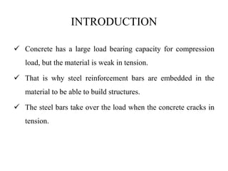 INTRODUCTION
 Concrete has a large load bearing capacity for compression
load, but the material is weak in tension.
 That is why steel reinforcement bars are embedded in the
material to be able to build structures.
 The steel bars take over the load when the concrete cracks in
tension.
 