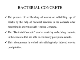 BACTERIAL CONCRETE
 The process of self-healing of cracks or self-filling up of
cracks by the help of bacterial reaction in the concrete after
hardening is known as Self-Healing Concrete.
 The “Bacterial Concrete” can be made by embedding bacteria
in the concrete that are able to constantly precipitate calcite.
 This phenomenon is called microbiologically induced calcite
precipitation.
 