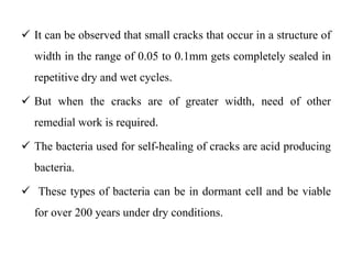  It can be observed that small cracks that occur in a structure of
width in the range of 0.05 to 0.1mm gets completely sealed in
repetitive dry and wet cycles.
 But when the cracks are of greater width, need of other
remedial work is required.
 The bacteria used for self-healing of cracks are acid producing
bacteria.
 These types of bacteria can be in dormant cell and be viable
for over 200 years under dry conditions.
 