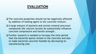 EVALUATION
 The concrete properties should not be negatively affected
by addition of healing agent to the concrete mixture .
 A large amount of bacteria and certain mineral precursor
compounds like calcium lactate do substantially influence
concrete compressive and tensile strength .
 Further research is needed to increase the time period
that the bacterial spores remain in the concrete and also
to make bacterial concrete feasible by decreasing its
manufacturing cost.
 