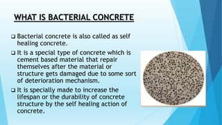 WHAT IS BACTERIAL CONCRETE
 Bacterial concrete is also called as self
healing concrete.
 It is a special type of concrete which is
cement based material that repair
themselves after the material or
structure gets damaged due to some sort
of deterioration mechanism.
 It is specially made to increase the
lifespan or the durability of concrete
structure by the self healing action of
concrete.
 