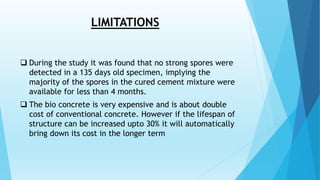LIMITATIONS
 During the study it was found that no strong spores were
detected in a 135 days old specimen, implying the
majority of the spores in the cured cement mixture were
available for less than 4 months.
 The bio concrete is very expensive and is about double
cost of conventional concrete. However if the lifespan of
structure can be increased upto 30% it will automatically
bring down its cost in the longer term
 