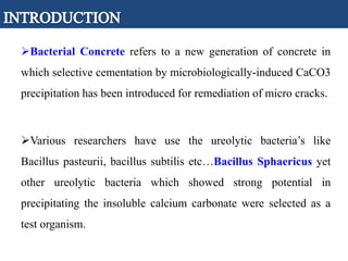 Bacterial Concrete refers to a new generation of concrete in
which selective cementation by microbiologically-induced CaCO3
precipitation has been introduced for remediation of micro cracks.
Various researchers have use the ureolytic bacteria’s like
Bacillus pasteurii, bacillus subtilis etc…Bacillus Sphaericus yet
other ureolytic bacteria which showed strong potential in
precipitating the insoluble calcium carbonate were selected as a
test organism.
 