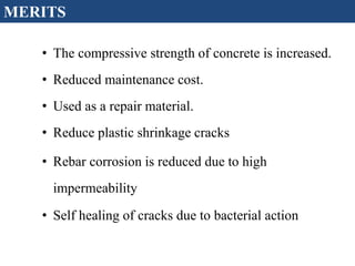 • The compressive strength of concrete is increased.
• Reduced maintenance cost.
• Used as a repair material.
• Reduce plastic shrinkage cracks
• Rebar corrosion is reduced due to high
impermeability
• Self healing of cracks due to bacterial action
MERITS
 