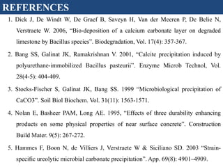 1. Dick J, De Windt W, De Graef B, Saveyn H, Van der Meeren P, De Belie N,
Verstraete W. 2006, “Bio-deposition of a calcium carbonate layer on degraded
limestone by Bacillus species”. Biodegradation, Vol. 17(4): 357-367.
2. Bang SS, Galinat JK, Ramakrishnan V. 2001, “Calcite precipitation induced by
polyurethane-immobilized Bacillus pasteurii”. Enzyme Microb Technol, Vol.
28(4-5): 404-409.
3. Stocks-Fischer S, Galinat JK, Bang SS. 1999 “Microbiological precipitation of
CaCO3”. Soil Biol Biochem. Vol. 31(11): 1563-1571.
4. Nolan E, Basheer PAM, Long AE. 1995, “Effects of three durability enhancing
products on some physical properties of near surface concrete”. Construction
Build Mater. 9(5): 267-272.
5. Hammes F, Boon N, de Villiers J, Verstraete W & Siciliano SD. 2003 “Strain-
specific ureolytic microbial carbonate precipitation”. App. 69(8): 4901–4909.
REFERENCES
 
