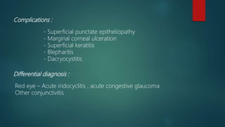 Complications :
- Superficial punctate epitheliopathy
- Marginal corneal ulceration
- Superficial keratitis
- Blepharitis
- Dacryocystitis
Differential diagnosis :
Red eye – Acute iridocyclitis , acute congestive glaucoma
Other conjunctivitis
 