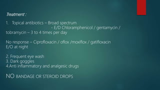 Treatment :
1. Topical antibiotics – Broad spectrum
- E/D Chloramphenicol / gentamycin /
tobramycin – 3 to 4 times per day
No response – Ciprofloxacin / oflox /moxiflox / gatifloxacin
E/O at night
2. Frequent eye wash
3. Dark goggles
4.Anti inflammatory and analgesic drugs
NO BANDAGE OR STEROID DROPS
 