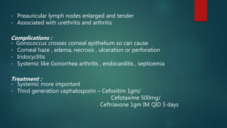 - Preauricular lymph nodes enlarged and tender
- Associated with urethritis and arthritis
Complications :
- Gonococcus crosses corneal epithelium so can cause
- Corneal haze , edema, necrosis , ulceration or perforation
- Iridocyclitis
- Systemic like Gonorrhea arthritis , endocarditis , septicemia
Treatment :
- Systemic more important
- Third generation cephalosporin – Cefoxitim 1gm/
Cefotaxime 500mg/
Ceftriaxone 1gm IM QID 5 days
 