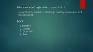 Inflammations of conjunctiva : ( conjunctivitis )
-Conjunctival hyperemia + discharge ( watery,mucoid,purulent
mucopurulent )
Types :
1. Infective
2. Allergic
3. Cicatricial
4. Toxic
 