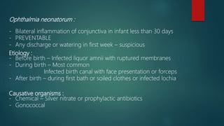 Ophthalmia neonatorum :
- Bilateral inflammation of conjunctiva in infant less than 30 days
- PREVENTABLE
- Any discharge or watering in first week – suspicious
Etiology :
- Before birth – Infected liquor amnii with ruptured membranes
- During birth – Most common
Infected birth canal with face presentation or forceps
- After birth – during first bath or soiled clothes or infected lochia
Causative organisms :
- Chemical – Silver nitrate or prophylactic antibiotics
- Gonococcal
 