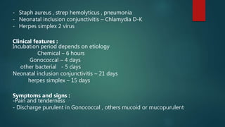 - Staph aureus , strep hemolyticus , pneumonia
- Neonatal inclusion conjunctivitis – Chlamydia D-K
- Herpes simplex 2 virus
Clinical features :
Incubation period depends on etiology
Chemical – 6 hours
Gonococcal – 4 days
other bacterial - 5 days
Neonatal inclusion conjunctivitis – 21 days
herpes simplex – 15 days
Symptoms and signs :
-Pain and tenderness
- Discharge purulent in Gonococcal , others mucoid or mucopurulent
 