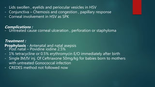 - Lids swollen , eyelids and periocular vesicles in HSV
- Conjunctiva – Chemosis and congestion , papillary response
- Corneal involvement in HSV as SPK
Complications :
- Untreated cause corneal ulceration , perforation or staphyloma
Treatment :
Prophylaxis - Antenatal and natal asepsis
- Post natal – Povidine iodine 2.5%
- 1% tetracycline or 0.5% erythromycin E/O immediately after birth
- Single IM/IV inj. Of Ceftriaxone 50mg/kg for babies born to mothers
with untreated Gonococcal infection
- CREDES method not followed now
 