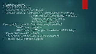 Causative treatment :
- Chemical is self limiting
- Gonococcal – Systemic and topical
- Systemic includes – Ceftriaxone 75-100mg/kg/day IV or IM QID
Cefotaxime 100-150mg/kg/day IV or IM,BD
Ciprofloxacin 10-20 mg/kg/day
Norfloxacin 10mg/kg/day
If susceptible to penicillin Crystalline benzyl penicillin G
50,000 units to full term
20,000 units to LBW or premature babies IM BD 3 days
- Topical –Bacitracin E/O 4 times
- If penicillin susceptible 5000 to 10000 units per ml
- If cornea involved atropine applied
 