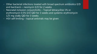 - Other bacterial infections treated with broad spectrum antibiotics E/D
and bacitracin – neomycin E/O for 2 weeks
- Neonatal inclusion conjunctivitis – Topical tetracycline 1% or
erythromycin 0.5% E/O QID for 3 weeks and systemic erythromycin
125 mg orally QID for 3 weeks
- HSV self limiting – topical antivirals may be given
 