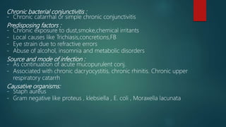 Chronic bacterial conjunctivitis :
- Chronic catarrhal or simple chronic conjunctivitis
Predisposing factors :
- Chronic exposure to dust,smoke,chemical irritants
- Local causes like Trichiasis,concretions,FB
- Eye strain due to refractive errors
- Abuse of alcohol, insomnia and metabolic disorders
Source and mode of infection :
- As continuation of acute mucopurulent conj.
- Associated with chronic dacryocystitis, chronic rhinitis. Chronic upper
respiratory catarrh
Causative organisms:
- Staph aureus
- Gram negative like proteus , klebsiella , E. coli , Moraxella lacunata
 