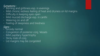 Symptoms :
- Burning and grittiness esp. in evenings
- Mild chronic redness feeling of heat and dryness on lid margins
- Difficulty in keeping eyes open
- Mild mucoid discharge esp. in canthi
- Watering on and off
- Feeling of sleepiness and tiredness
Signs :
- Grossly normal
- Congestion of posterior conj. Vessels
- Mild papillary hypertrophy
- Sticky look of conj.
- Lid margins may be congested
 