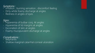 Symptoms :
- Irritation , burning sensation , discomfort feeling
- Dirty white foamy discharge at angles
- Redness in angles of eyes
Signs :
- Hyperemia of bulbar conj. At angles
- Hyperemia of lid margins at angles
- Excoriation of skin at angles
- Foamy mucopurulent discharge at angles
Complications :
- Blepharitis
- Shallow marginal catarrhal corneal ulceration
 