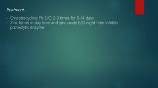 Treatment :
- Oxytetracycline 1% E/O 2-3 times for 9-14 days
- Zinc lotion in day time and zinc oxide E/O night time inhibits
proteolytic enzyme
 