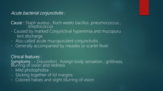 Acute bacterial conjunctivitis :
Cause : Staph aureus , Koch weeks bacillus ,pneumococcus ,
streptococcus
- Caused by marked Conjunctival hyperemia and mucopuru
lent discharge
- Also called acute mucopurulent conjunctivitis
- Generally accompanied by measles or scarlet fever
Clinical features :
Symptoms : - Discomfort , foreign body sensation , grittiness,
Blurring of vision and redness
- Mild photophobia
- Sticking together of lid margins
- Colored haloes and slight blurring of vision
 
