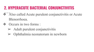2. HYPERACUTE BACTERIAL CONJUNCTIVITIS
❖ Also called Acute purulent conjunctivitis or Acute
Blenorrhoea.
❖ Occurs in two forms :
➢ Adult purulent conjunctivitis
➢ Ophthalmia neonatorum in newborn
 