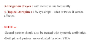 3. Irrigation of eyes : with sterile saline frequently
4. Topical Atropine : 1% eye drops - once or twice if cornea
affected.
NOTE --
-Sexual partner should also be treated with systemic antibiotics.
-Both pt. and partner are evaluated for other STDs
 
