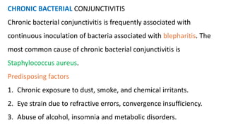 CHRONIC BACTERIAL CONJUNCTIVITIS
Chronic bacterial conjunctivitis is frequently associated with
continuous inoculation of bacteria associated with blepharitis. The
most common cause of chronic bacterial conjunctivitis is
Staphylococcus aureus.
Predisposing factors
1. Chronic exposure to dust, smoke, and chemical irritants.
2. Eye strain due to refractive errors, convergence insufficiency.
3. Abuse of alcohol, insomnia and metabolic disorders.
 