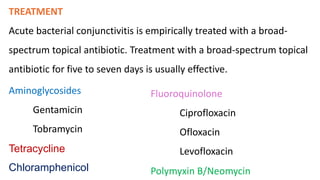 TREATMENT
Acute bacterial conjunctivitis is empirically treated with a broad-
spectrum topical antibiotic. Treatment with a broad-spectrum topical
antibiotic for five to seven days is usually effective.
Aminoglycosides
Gentamicin
Tobramycin
Chloramphenicol
Fluoroquinolone
Ciprofloxacin
Ofloxacin
Levofloxacin
Polymyxin B/Neomycin
Tetracycline
 